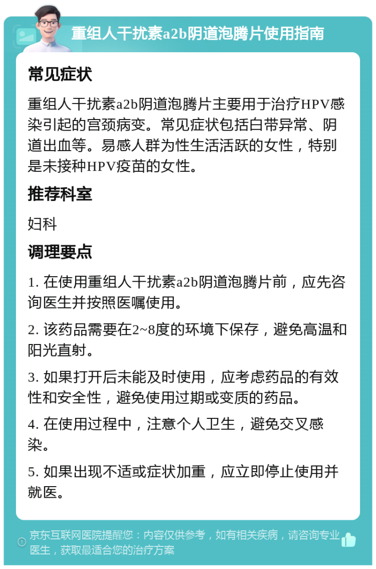 重组人干扰素a2b阴道泡腾片使用指南 常见症状 重组人干扰素a2b阴道泡腾片主要用于治疗HPV感染引起的宫颈病变。常见症状包括白带异常、阴道出血等。易感人群为性生活活跃的女性，特别是未接种HPV疫苗的女性。 推荐科室 妇科 调理要点 1. 在使用重组人干扰素a2b阴道泡腾片前，应先咨询医生并按照医嘱使用。 2. 该药品需要在2~8度的环境下保存，避免高温和阳光直射。 3. 如果打开后未能及时使用，应考虑药品的有效性和安全性，避免使用过期或变质的药品。 4. 在使用过程中，注意个人卫生，避免交叉感染。 5. 如果出现不适或症状加重，应立即停止使用并就医。