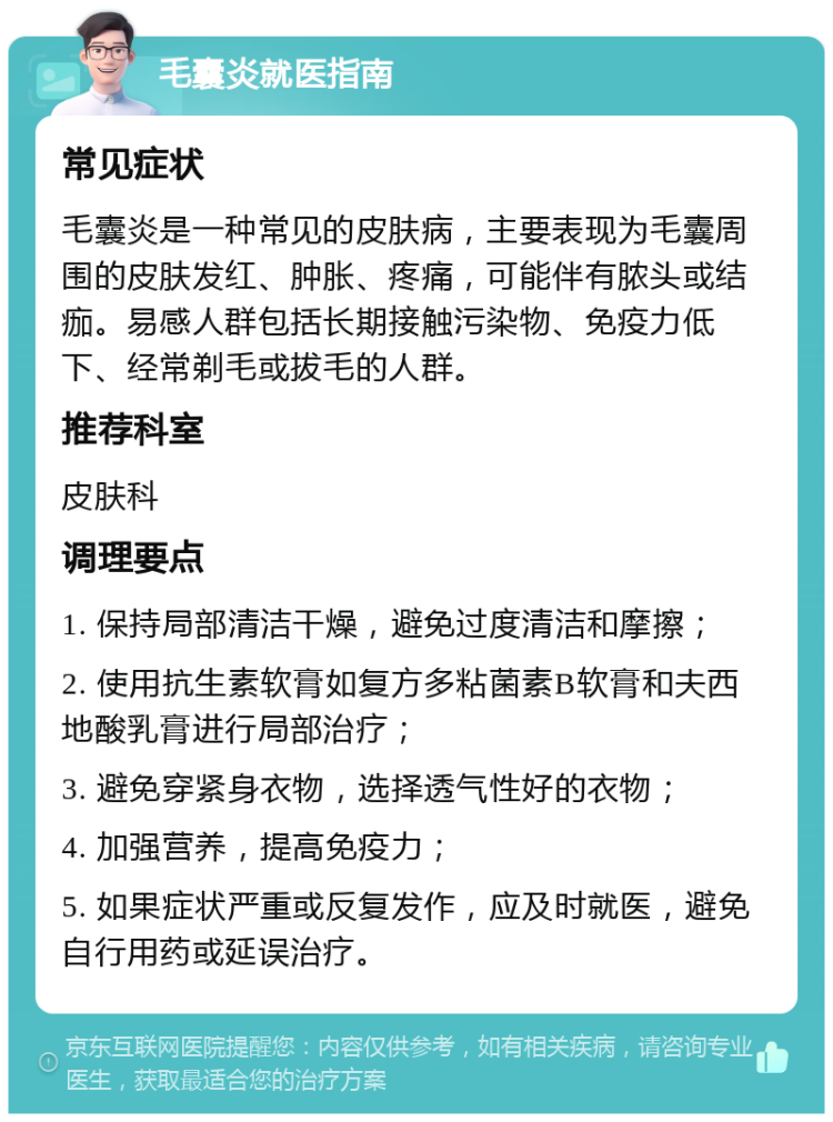 毛囊炎就医指南 常见症状 毛囊炎是一种常见的皮肤病，主要表现为毛囊周围的皮肤发红、肿胀、疼痛，可能伴有脓头或结痂。易感人群包括长期接触污染物、免疫力低下、经常剃毛或拔毛的人群。 推荐科室 皮肤科 调理要点 1. 保持局部清洁干燥，避免过度清洁和摩擦； 2. 使用抗生素软膏如复方多粘菌素B软膏和夫西地酸乳膏进行局部治疗； 3. 避免穿紧身衣物，选择透气性好的衣物； 4. 加强营养，提高免疫力； 5. 如果症状严重或反复发作，应及时就医，避免自行用药或延误治疗。