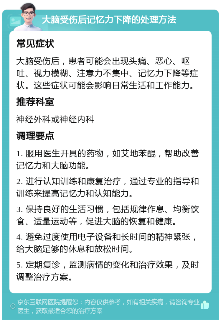 大脑受伤后记忆力下降的处理方法 常见症状 大脑受伤后，患者可能会出现头痛、恶心、呕吐、视力模糊、注意力不集中、记忆力下降等症状。这些症状可能会影响日常生活和工作能力。 推荐科室 神经外科或神经内科 调理要点 1. 服用医生开具的药物，如艾地苯醌，帮助改善记忆力和大脑功能。 2. 进行认知训练和康复治疗，通过专业的指导和训练来提高记忆力和认知能力。 3. 保持良好的生活习惯，包括规律作息、均衡饮食、适量运动等，促进大脑的恢复和健康。 4. 避免过度使用电子设备和长时间的精神紧张，给大脑足够的休息和放松时间。 5. 定期复诊，监测病情的变化和治疗效果，及时调整治疗方案。