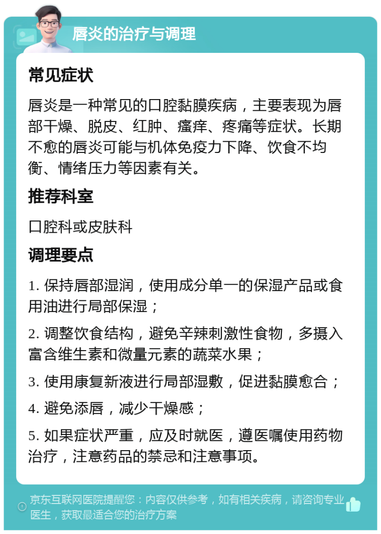 唇炎的治疗与调理 常见症状 唇炎是一种常见的口腔黏膜疾病，主要表现为唇部干燥、脱皮、红肿、瘙痒、疼痛等症状。长期不愈的唇炎可能与机体免疫力下降、饮食不均衡、情绪压力等因素有关。 推荐科室 口腔科或皮肤科 调理要点 1. 保持唇部湿润，使用成分单一的保湿产品或食用油进行局部保湿； 2. 调整饮食结构，避免辛辣刺激性食物，多摄入富含维生素和微量元素的蔬菜水果； 3. 使用康复新液进行局部湿敷，促进黏膜愈合； 4. 避免添唇，减少干燥感； 5. 如果症状严重，应及时就医，遵医嘱使用药物治疗，注意药品的禁忌和注意事项。