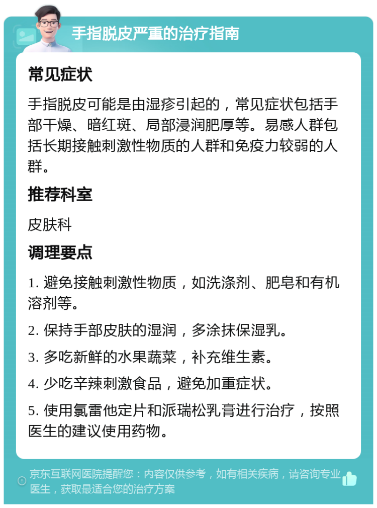 手指脱皮严重的治疗指南 常见症状 手指脱皮可能是由湿疹引起的，常见症状包括手部干燥、暗红斑、局部浸润肥厚等。易感人群包括长期接触刺激性物质的人群和免疫力较弱的人群。 推荐科室 皮肤科 调理要点 1. 避免接触刺激性物质，如洗涤剂、肥皂和有机溶剂等。 2. 保持手部皮肤的湿润，多涂抹保湿乳。 3. 多吃新鲜的水果蔬菜，补充维生素。 4. 少吃辛辣刺激食品，避免加重症状。 5. 使用氯雷他定片和派瑞松乳膏进行治疗，按照医生的建议使用药物。