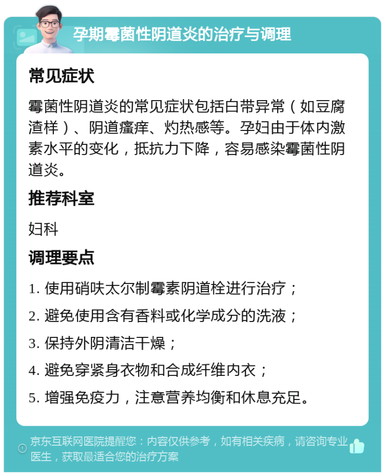 孕期霉菌性阴道炎的治疗与调理 常见症状 霉菌性阴道炎的常见症状包括白带异常（如豆腐渣样）、阴道瘙痒、灼热感等。孕妇由于体内激素水平的变化，抵抗力下降，容易感染霉菌性阴道炎。 推荐科室 妇科 调理要点 1. 使用硝呋太尔制霉素阴道栓进行治疗； 2. 避免使用含有香料或化学成分的洗液； 3. 保持外阴清洁干燥； 4. 避免穿紧身衣物和合成纤维内衣； 5. 增强免疫力，注意营养均衡和休息充足。