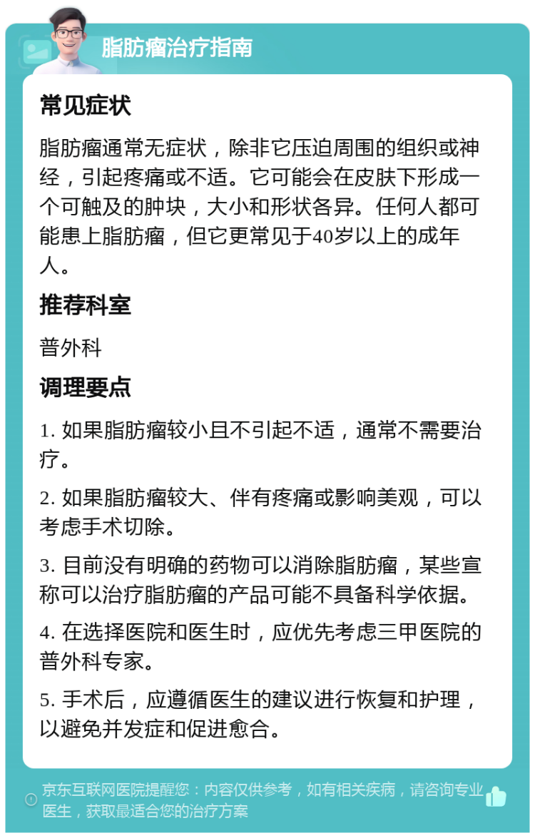 脂肪瘤治疗指南 常见症状 脂肪瘤通常无症状，除非它压迫周围的组织或神经，引起疼痛或不适。它可能会在皮肤下形成一个可触及的肿块，大小和形状各异。任何人都可能患上脂肪瘤，但它更常见于40岁以上的成年人。 推荐科室 普外科 调理要点 1. 如果脂肪瘤较小且不引起不适，通常不需要治疗。 2. 如果脂肪瘤较大、伴有疼痛或影响美观，可以考虑手术切除。 3. 目前没有明确的药物可以消除脂肪瘤，某些宣称可以治疗脂肪瘤的产品可能不具备科学依据。 4. 在选择医院和医生时，应优先考虑三甲医院的普外科专家。 5. 手术后，应遵循医生的建议进行恢复和护理，以避免并发症和促进愈合。