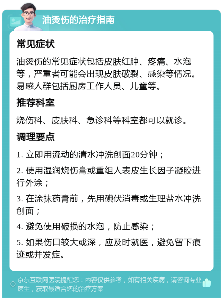 油烫伤的治疗指南 常见症状 油烫伤的常见症状包括皮肤红肿、疼痛、水泡等，严重者可能会出现皮肤破裂、感染等情况。易感人群包括厨房工作人员、儿童等。 推荐科室 烧伤科、皮肤科、急诊科等科室都可以就诊。 调理要点 1. 立即用流动的清水冲洗创面20分钟； 2. 使用湿润烧伤膏或重组人表皮生长因子凝胶进行外涂； 3. 在涂抹药膏前，先用碘伏消毒或生理盐水冲洗创面； 4. 避免使用破损的水泡，防止感染； 5. 如果伤口较大或深，应及时就医，避免留下痕迹或并发症。