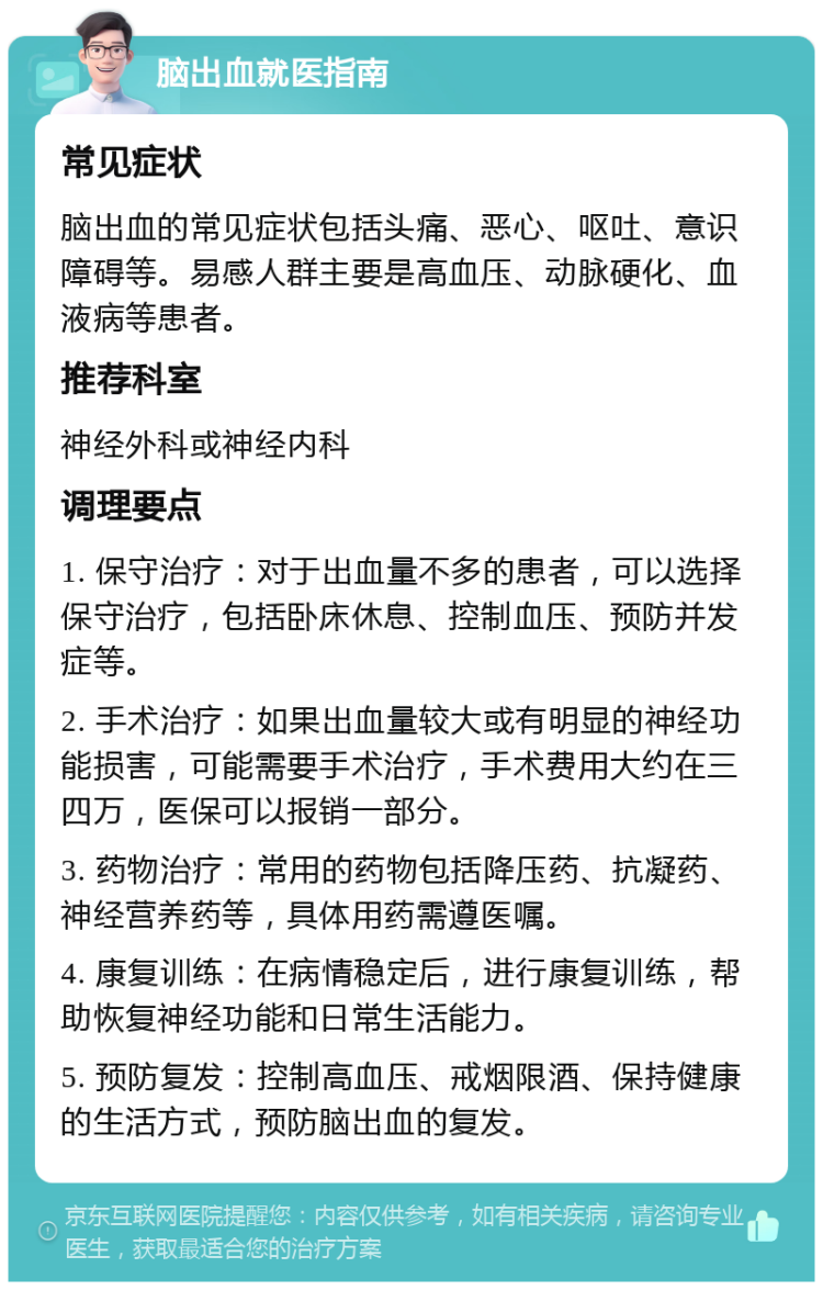 脑出血就医指南 常见症状 脑出血的常见症状包括头痛、恶心、呕吐、意识障碍等。易感人群主要是高血压、动脉硬化、血液病等患者。 推荐科室 神经外科或神经内科 调理要点 1. 保守治疗：对于出血量不多的患者，可以选择保守治疗，包括卧床休息、控制血压、预防并发症等。 2. 手术治疗：如果出血量较大或有明显的神经功能损害，可能需要手术治疗，手术费用大约在三四万，医保可以报销一部分。 3. 药物治疗：常用的药物包括降压药、抗凝药、神经营养药等，具体用药需遵医嘱。 4. 康复训练：在病情稳定后，进行康复训练，帮助恢复神经功能和日常生活能力。 5. 预防复发：控制高血压、戒烟限酒、保持健康的生活方式，预防脑出血的复发。