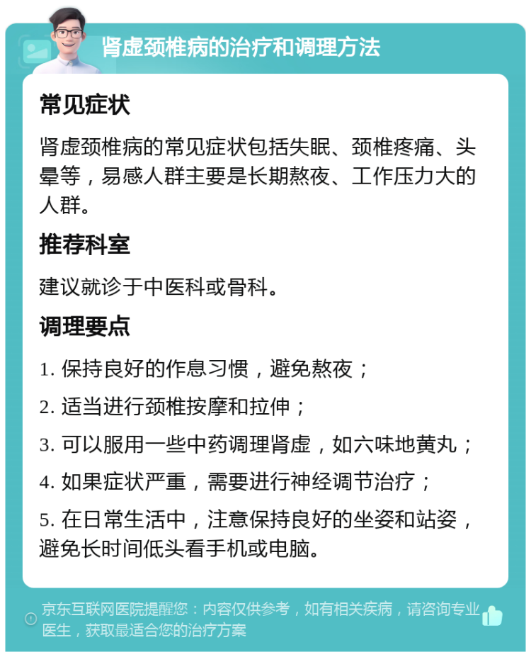 肾虚颈椎病的治疗和调理方法 常见症状 肾虚颈椎病的常见症状包括失眠、颈椎疼痛、头晕等，易感人群主要是长期熬夜、工作压力大的人群。 推荐科室 建议就诊于中医科或骨科。 调理要点 1. 保持良好的作息习惯，避免熬夜； 2. 适当进行颈椎按摩和拉伸； 3. 可以服用一些中药调理肾虚，如六味地黄丸； 4. 如果症状严重，需要进行神经调节治疗； 5. 在日常生活中，注意保持良好的坐姿和站姿，避免长时间低头看手机或电脑。