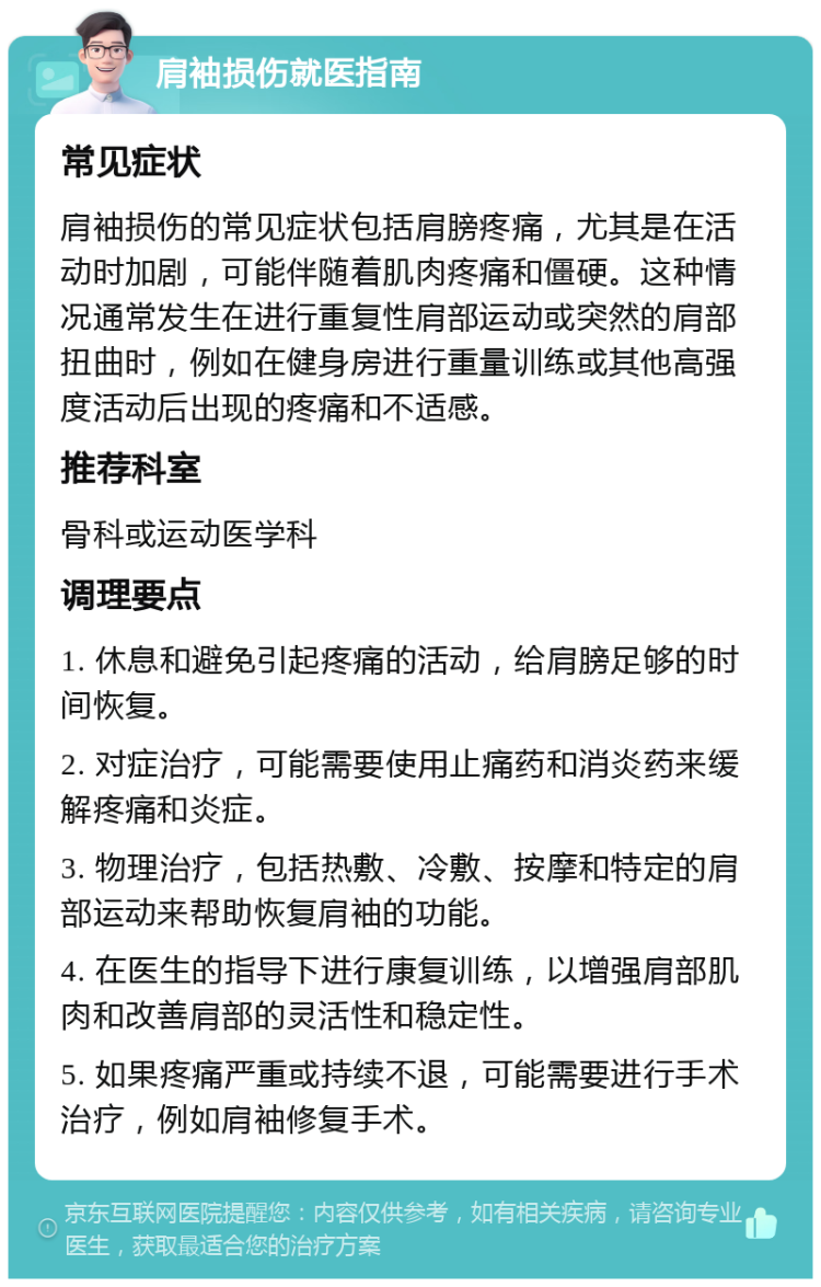 肩袖损伤就医指南 常见症状 肩袖损伤的常见症状包括肩膀疼痛，尤其是在活动时加剧，可能伴随着肌肉疼痛和僵硬。这种情况通常发生在进行重复性肩部运动或突然的肩部扭曲时，例如在健身房进行重量训练或其他高强度活动后出现的疼痛和不适感。 推荐科室 骨科或运动医学科 调理要点 1. 休息和避免引起疼痛的活动，给肩膀足够的时间恢复。 2. 对症治疗，可能需要使用止痛药和消炎药来缓解疼痛和炎症。 3. 物理治疗，包括热敷、冷敷、按摩和特定的肩部运动来帮助恢复肩袖的功能。 4. 在医生的指导下进行康复训练，以增强肩部肌肉和改善肩部的灵活性和稳定性。 5. 如果疼痛严重或持续不退，可能需要进行手术治疗，例如肩袖修复手术。