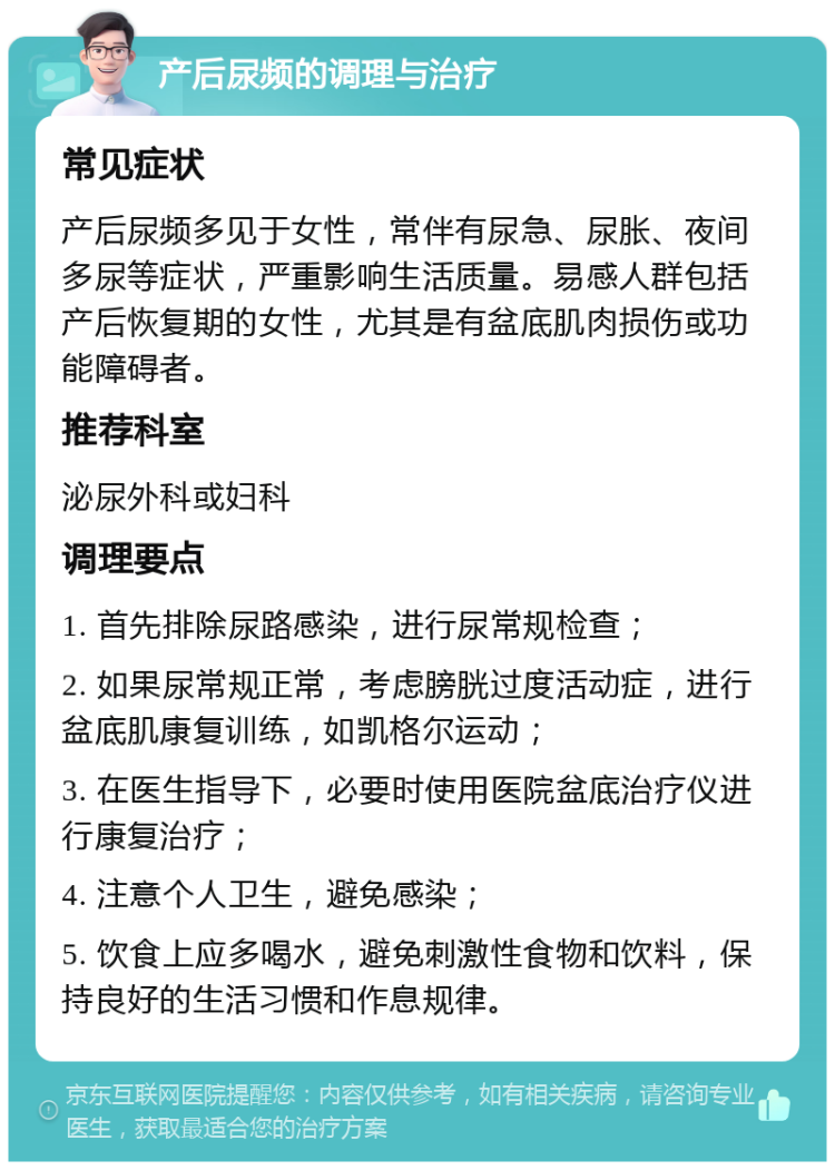 产后尿频的调理与治疗 常见症状 产后尿频多见于女性，常伴有尿急、尿胀、夜间多尿等症状，严重影响生活质量。易感人群包括产后恢复期的女性，尤其是有盆底肌肉损伤或功能障碍者。 推荐科室 泌尿外科或妇科 调理要点 1. 首先排除尿路感染，进行尿常规检查； 2. 如果尿常规正常，考虑膀胱过度活动症，进行盆底肌康复训练，如凯格尔运动； 3. 在医生指导下，必要时使用医院盆底治疗仪进行康复治疗； 4. 注意个人卫生，避免感染； 5. 饮食上应多喝水，避免刺激性食物和饮料，保持良好的生活习惯和作息规律。