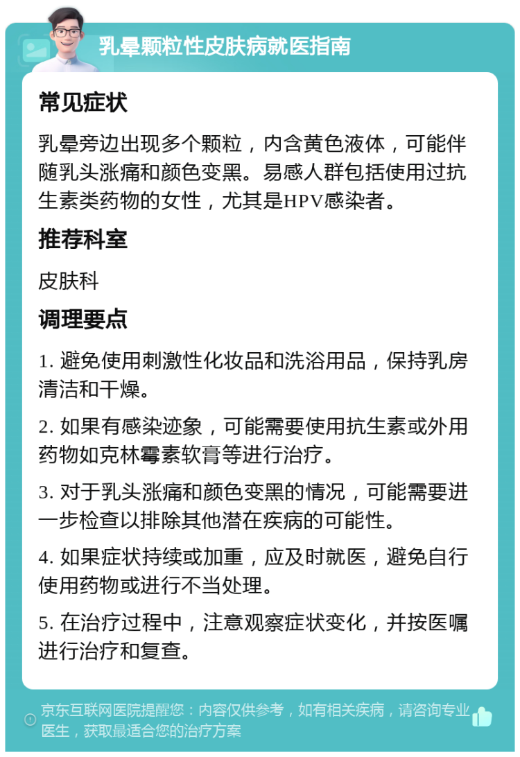 乳晕颗粒性皮肤病就医指南 常见症状 乳晕旁边出现多个颗粒，内含黄色液体，可能伴随乳头涨痛和颜色变黑。易感人群包括使用过抗生素类药物的女性，尤其是HPV感染者。 推荐科室 皮肤科 调理要点 1. 避免使用刺激性化妆品和洗浴用品，保持乳房清洁和干燥。 2. 如果有感染迹象，可能需要使用抗生素或外用药物如克林霉素软膏等进行治疗。 3. 对于乳头涨痛和颜色变黑的情况，可能需要进一步检查以排除其他潜在疾病的可能性。 4. 如果症状持续或加重，应及时就医，避免自行使用药物或进行不当处理。 5. 在治疗过程中，注意观察症状变化，并按医嘱进行治疗和复查。