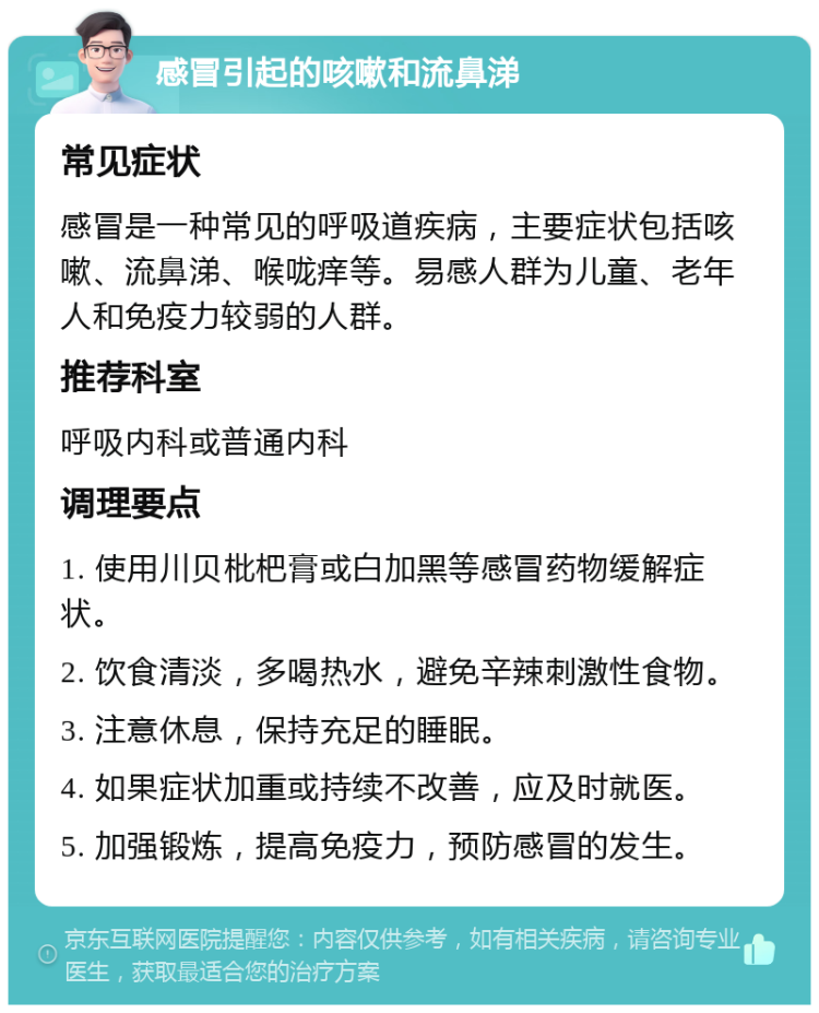 感冒引起的咳嗽和流鼻涕 常见症状 感冒是一种常见的呼吸道疾病，主要症状包括咳嗽、流鼻涕、喉咙痒等。易感人群为儿童、老年人和免疫力较弱的人群。 推荐科室 呼吸内科或普通内科 调理要点 1. 使用川贝枇杷膏或白加黑等感冒药物缓解症状。 2. 饮食清淡，多喝热水，避免辛辣刺激性食物。 3. 注意休息，保持充足的睡眠。 4. 如果症状加重或持续不改善，应及时就医。 5. 加强锻炼，提高免疫力，预防感冒的发生。