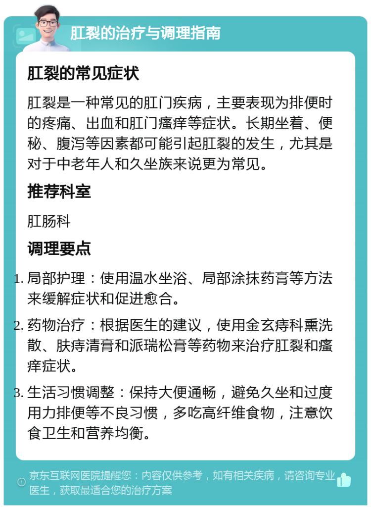 肛裂的治疗与调理指南 肛裂的常见症状 肛裂是一种常见的肛门疾病，主要表现为排便时的疼痛、出血和肛门瘙痒等症状。长期坐着、便秘、腹泻等因素都可能引起肛裂的发生，尤其是对于中老年人和久坐族来说更为常见。 推荐科室 肛肠科 调理要点 局部护理：使用温水坐浴、局部涂抹药膏等方法来缓解症状和促进愈合。 药物治疗：根据医生的建议，使用金玄痔科熏洗散、肤痔清膏和派瑞松膏等药物来治疗肛裂和瘙痒症状。 生活习惯调整：保持大便通畅，避免久坐和过度用力排便等不良习惯，多吃高纤维食物，注意饮食卫生和营养均衡。