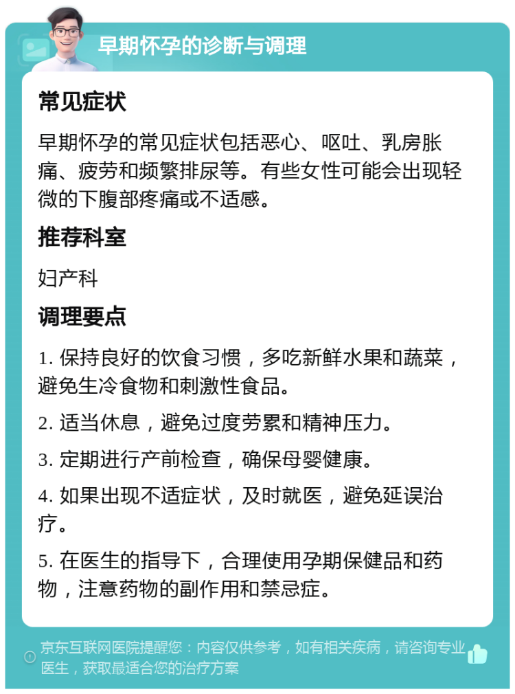 早期怀孕的诊断与调理 常见症状 早期怀孕的常见症状包括恶心、呕吐、乳房胀痛、疲劳和频繁排尿等。有些女性可能会出现轻微的下腹部疼痛或不适感。 推荐科室 妇产科 调理要点 1. 保持良好的饮食习惯，多吃新鲜水果和蔬菜，避免生冷食物和刺激性食品。 2. 适当休息，避免过度劳累和精神压力。 3. 定期进行产前检查，确保母婴健康。 4. 如果出现不适症状，及时就医，避免延误治疗。 5. 在医生的指导下，合理使用孕期保健品和药物，注意药物的副作用和禁忌症。