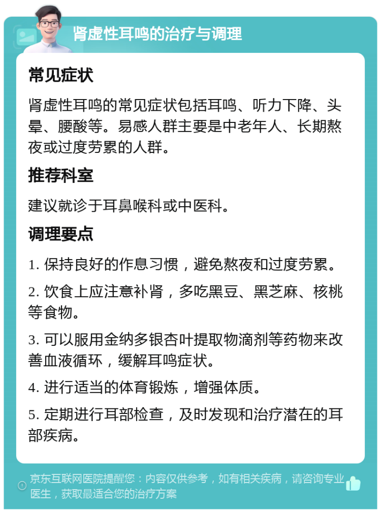 肾虚性耳鸣的治疗与调理 常见症状 肾虚性耳鸣的常见症状包括耳鸣、听力下降、头晕、腰酸等。易感人群主要是中老年人、长期熬夜或过度劳累的人群。 推荐科室 建议就诊于耳鼻喉科或中医科。 调理要点 1. 保持良好的作息习惯，避免熬夜和过度劳累。 2. 饮食上应注意补肾，多吃黑豆、黑芝麻、核桃等食物。 3. 可以服用金纳多银杏叶提取物滴剂等药物来改善血液循环，缓解耳鸣症状。 4. 进行适当的体育锻炼，增强体质。 5. 定期进行耳部检查，及时发现和治疗潜在的耳部疾病。