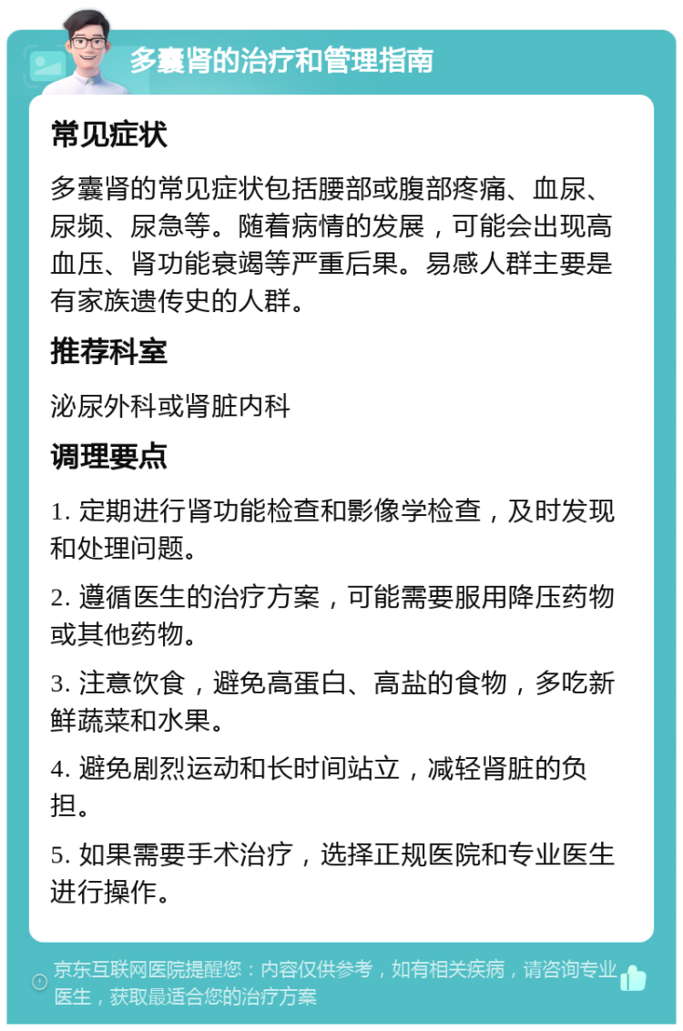 多囊肾的治疗和管理指南 常见症状 多囊肾的常见症状包括腰部或腹部疼痛、血尿、尿频、尿急等。随着病情的发展，可能会出现高血压、肾功能衰竭等严重后果。易感人群主要是有家族遗传史的人群。 推荐科室 泌尿外科或肾脏内科 调理要点 1. 定期进行肾功能检查和影像学检查，及时发现和处理问题。 2. 遵循医生的治疗方案，可能需要服用降压药物或其他药物。 3. 注意饮食，避免高蛋白、高盐的食物，多吃新鲜蔬菜和水果。 4. 避免剧烈运动和长时间站立，减轻肾脏的负担。 5. 如果需要手术治疗，选择正规医院和专业医生进行操作。