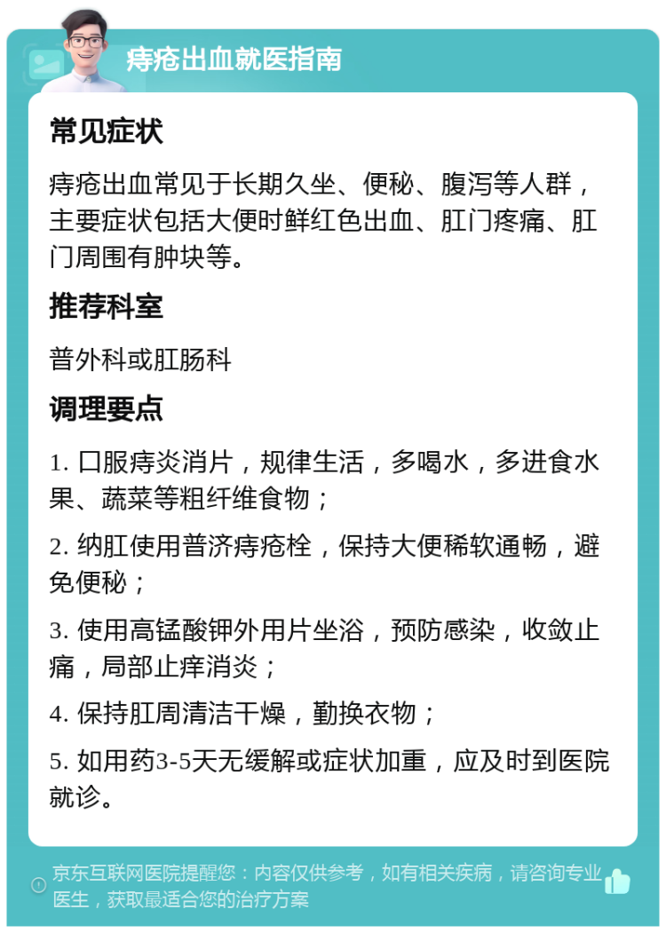 痔疮出血就医指南 常见症状 痔疮出血常见于长期久坐、便秘、腹泻等人群，主要症状包括大便时鲜红色出血、肛门疼痛、肛门周围有肿块等。 推荐科室 普外科或肛肠科 调理要点 1. 口服痔炎消片，规律生活，多喝水，多进食水果、蔬菜等粗纤维食物； 2. 纳肛使用普济痔疮栓，保持大便稀软通畅，避免便秘； 3. 使用高锰酸钾外用片坐浴，预防感染，收敛止痛，局部止痒消炎； 4. 保持肛周清洁干燥，勤换衣物； 5. 如用药3-5天无缓解或症状加重，应及时到医院就诊。