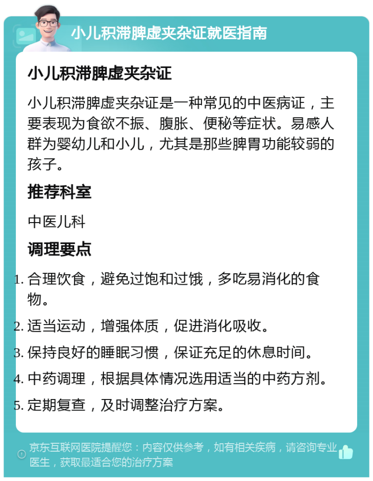 小儿积滞脾虚夹杂证就医指南 小儿积滞脾虚夹杂证 小儿积滞脾虚夹杂证是一种常见的中医病证，主要表现为食欲不振、腹胀、便秘等症状。易感人群为婴幼儿和小儿，尤其是那些脾胃功能较弱的孩子。 推荐科室 中医儿科 调理要点 合理饮食，避免过饱和过饿，多吃易消化的食物。 适当运动，增强体质，促进消化吸收。 保持良好的睡眠习惯，保证充足的休息时间。 中药调理，根据具体情况选用适当的中药方剂。 定期复查，及时调整治疗方案。