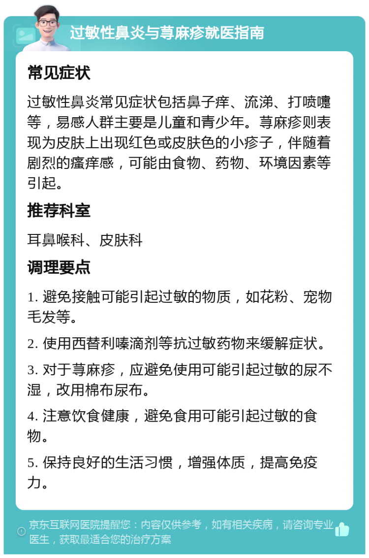 过敏性鼻炎与荨麻疹就医指南 常见症状 过敏性鼻炎常见症状包括鼻子痒、流涕、打喷嚏等，易感人群主要是儿童和青少年。荨麻疹则表现为皮肤上出现红色或皮肤色的小疹子，伴随着剧烈的瘙痒感，可能由食物、药物、环境因素等引起。 推荐科室 耳鼻喉科、皮肤科 调理要点 1. 避免接触可能引起过敏的物质，如花粉、宠物毛发等。 2. 使用西替利嗪滴剂等抗过敏药物来缓解症状。 3. 对于荨麻疹，应避免使用可能引起过敏的尿不湿，改用棉布尿布。 4. 注意饮食健康，避免食用可能引起过敏的食物。 5. 保持良好的生活习惯，增强体质，提高免疫力。