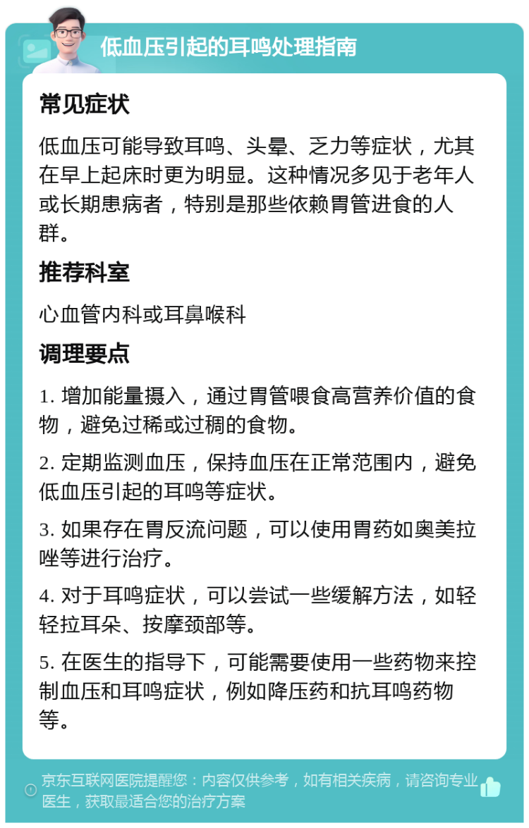 低血压引起的耳鸣处理指南 常见症状 低血压可能导致耳鸣、头晕、乏力等症状，尤其在早上起床时更为明显。这种情况多见于老年人或长期患病者，特别是那些依赖胃管进食的人群。 推荐科室 心血管内科或耳鼻喉科 调理要点 1. 增加能量摄入，通过胃管喂食高营养价值的食物，避免过稀或过稠的食物。 2. 定期监测血压，保持血压在正常范围内，避免低血压引起的耳鸣等症状。 3. 如果存在胃反流问题，可以使用胃药如奥美拉唑等进行治疗。 4. 对于耳鸣症状，可以尝试一些缓解方法，如轻轻拉耳朵、按摩颈部等。 5. 在医生的指导下，可能需要使用一些药物来控制血压和耳鸣症状，例如降压药和抗耳鸣药物等。