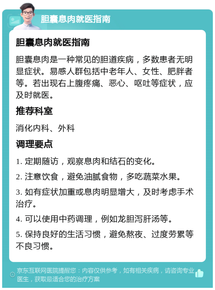 胆囊息肉就医指南 胆囊息肉就医指南 胆囊息肉是一种常见的胆道疾病，多数患者无明显症状。易感人群包括中老年人、女性、肥胖者等。若出现右上腹疼痛、恶心、呕吐等症状，应及时就医。 推荐科室 消化内科、外科 调理要点 1. 定期随访，观察息肉和结石的变化。 2. 注意饮食，避免油腻食物，多吃蔬菜水果。 3. 如有症状加重或息肉明显增大，及时考虑手术治疗。 4. 可以使用中药调理，例如龙胆泻肝汤等。 5. 保持良好的生活习惯，避免熬夜、过度劳累等不良习惯。