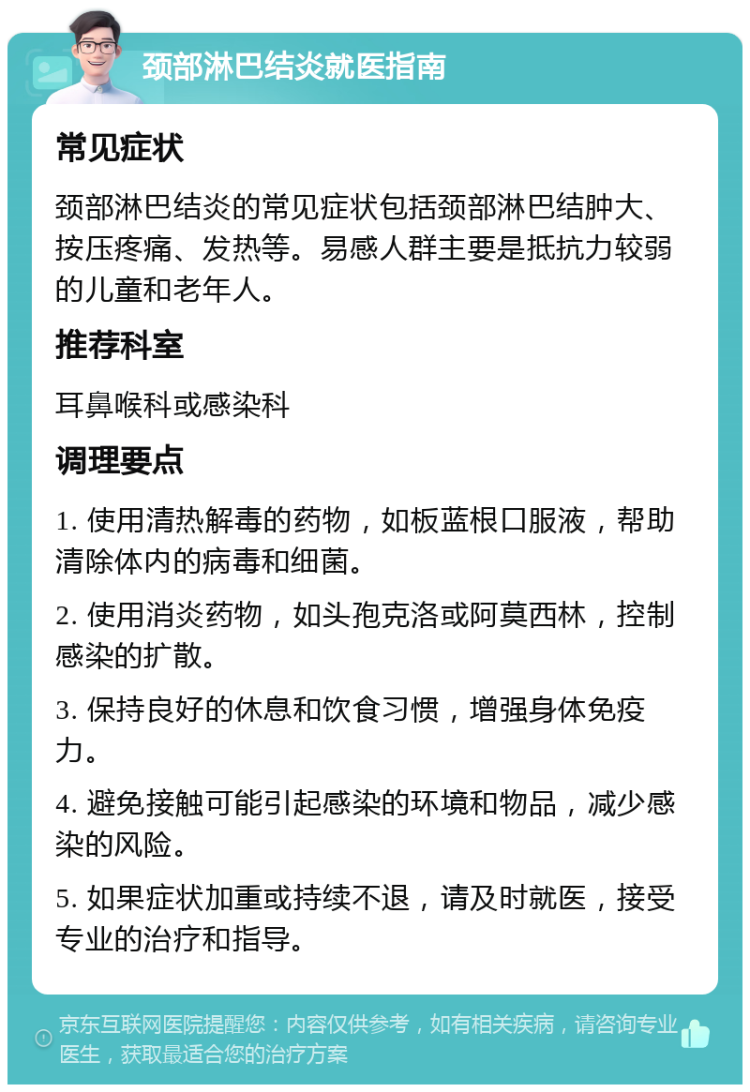 颈部淋巴结炎就医指南 常见症状 颈部淋巴结炎的常见症状包括颈部淋巴结肿大、按压疼痛、发热等。易感人群主要是抵抗力较弱的儿童和老年人。 推荐科室 耳鼻喉科或感染科 调理要点 1. 使用清热解毒的药物，如板蓝根口服液，帮助清除体内的病毒和细菌。 2. 使用消炎药物，如头孢克洛或阿莫西林，控制感染的扩散。 3. 保持良好的休息和饮食习惯，增强身体免疫力。 4. 避免接触可能引起感染的环境和物品，减少感染的风险。 5. 如果症状加重或持续不退，请及时就医，接受专业的治疗和指导。