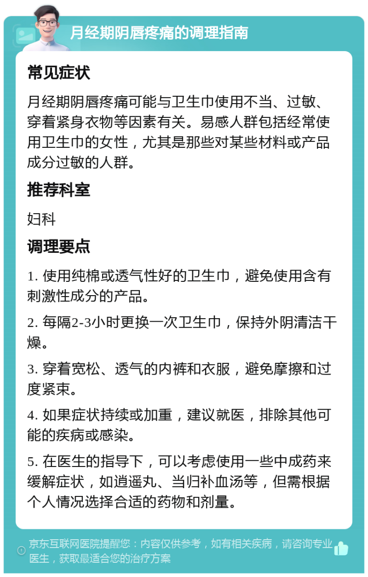 月经期阴唇疼痛的调理指南 常见症状 月经期阴唇疼痛可能与卫生巾使用不当、过敏、穿着紧身衣物等因素有关。易感人群包括经常使用卫生巾的女性，尤其是那些对某些材料或产品成分过敏的人群。 推荐科室 妇科 调理要点 1. 使用纯棉或透气性好的卫生巾，避免使用含有刺激性成分的产品。 2. 每隔2-3小时更换一次卫生巾，保持外阴清洁干燥。 3. 穿着宽松、透气的内裤和衣服，避免摩擦和过度紧束。 4. 如果症状持续或加重，建议就医，排除其他可能的疾病或感染。 5. 在医生的指导下，可以考虑使用一些中成药来缓解症状，如逍遥丸、当归补血汤等，但需根据个人情况选择合适的药物和剂量。