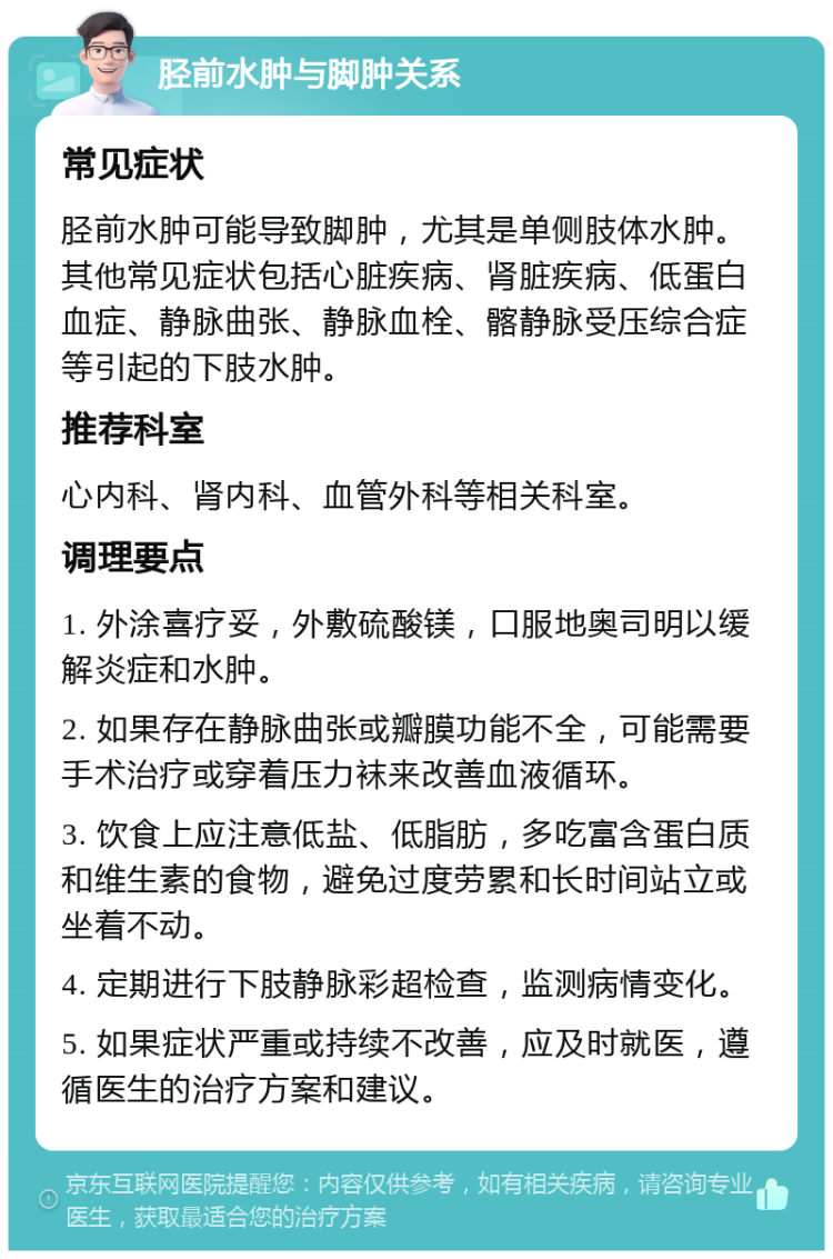 胫前水肿与脚肿关系 常见症状 胫前水肿可能导致脚肿，尤其是单侧肢体水肿。其他常见症状包括心脏疾病、肾脏疾病、低蛋白血症、静脉曲张、静脉血栓、髂静脉受压综合症等引起的下肢水肿。 推荐科室 心内科、肾内科、血管外科等相关科室。 调理要点 1. 外涂喜疗妥，外敷硫酸镁，口服地奥司明以缓解炎症和水肿。 2. 如果存在静脉曲张或瓣膜功能不全，可能需要手术治疗或穿着压力袜来改善血液循环。 3. 饮食上应注意低盐、低脂肪，多吃富含蛋白质和维生素的食物，避免过度劳累和长时间站立或坐着不动。 4. 定期进行下肢静脉彩超检查，监测病情变化。 5. 如果症状严重或持续不改善，应及时就医，遵循医生的治疗方案和建议。