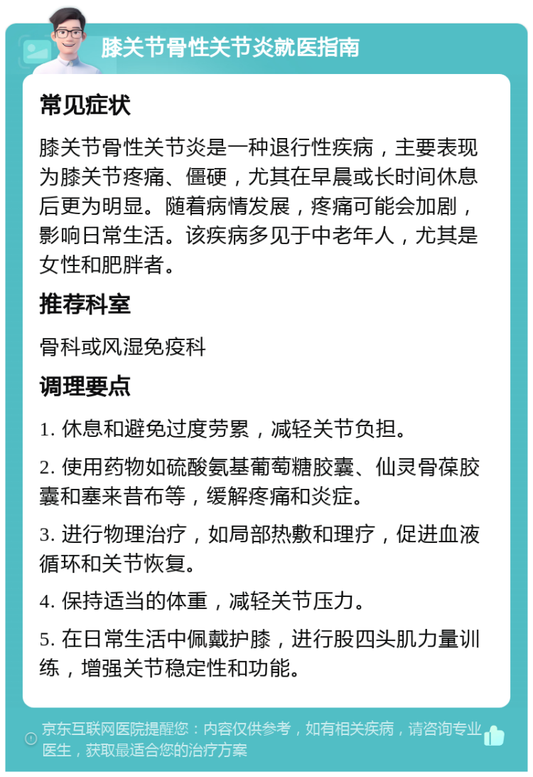 膝关节骨性关节炎就医指南 常见症状 膝关节骨性关节炎是一种退行性疾病，主要表现为膝关节疼痛、僵硬，尤其在早晨或长时间休息后更为明显。随着病情发展，疼痛可能会加剧，影响日常生活。该疾病多见于中老年人，尤其是女性和肥胖者。 推荐科室 骨科或风湿免疫科 调理要点 1. 休息和避免过度劳累，减轻关节负担。 2. 使用药物如硫酸氨基葡萄糖胶囊、仙灵骨葆胶囊和塞来昔布等，缓解疼痛和炎症。 3. 进行物理治疗，如局部热敷和理疗，促进血液循环和关节恢复。 4. 保持适当的体重，减轻关节压力。 5. 在日常生活中佩戴护膝，进行股四头肌力量训练，增强关节稳定性和功能。