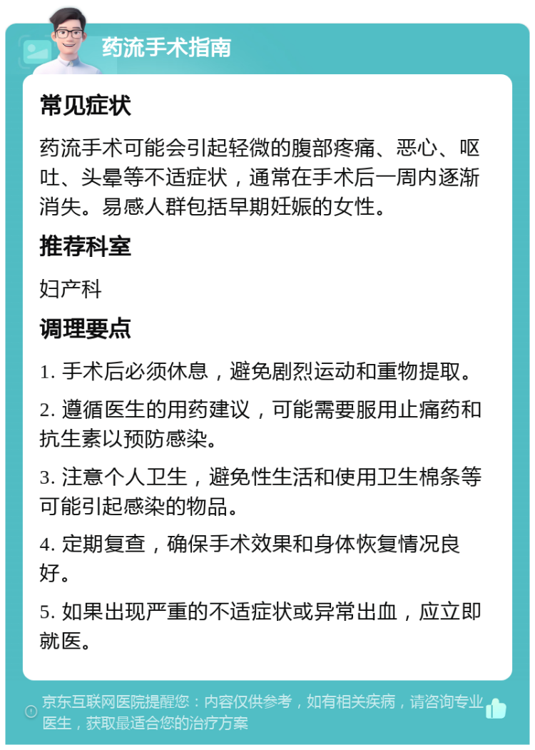 药流手术指南 常见症状 药流手术可能会引起轻微的腹部疼痛、恶心、呕吐、头晕等不适症状，通常在手术后一周内逐渐消失。易感人群包括早期妊娠的女性。 推荐科室 妇产科 调理要点 1. 手术后必须休息，避免剧烈运动和重物提取。 2. 遵循医生的用药建议，可能需要服用止痛药和抗生素以预防感染。 3. 注意个人卫生，避免性生活和使用卫生棉条等可能引起感染的物品。 4. 定期复查，确保手术效果和身体恢复情况良好。 5. 如果出现严重的不适症状或异常出血，应立即就医。