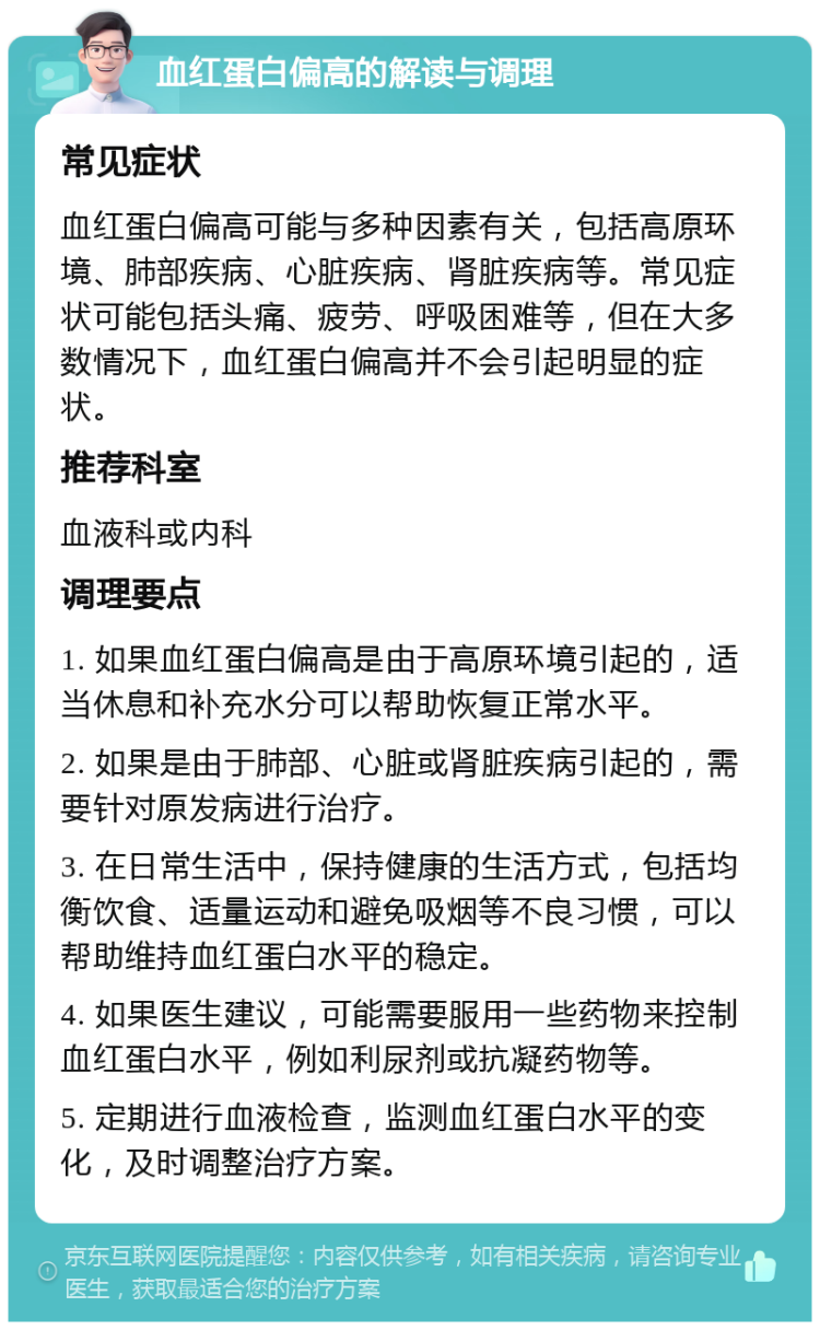 血红蛋白偏高的解读与调理 常见症状 血红蛋白偏高可能与多种因素有关，包括高原环境、肺部疾病、心脏疾病、肾脏疾病等。常见症状可能包括头痛、疲劳、呼吸困难等，但在大多数情况下，血红蛋白偏高并不会引起明显的症状。 推荐科室 血液科或内科 调理要点 1. 如果血红蛋白偏高是由于高原环境引起的，适当休息和补充水分可以帮助恢复正常水平。 2. 如果是由于肺部、心脏或肾脏疾病引起的，需要针对原发病进行治疗。 3. 在日常生活中，保持健康的生活方式，包括均衡饮食、适量运动和避免吸烟等不良习惯，可以帮助维持血红蛋白水平的稳定。 4. 如果医生建议，可能需要服用一些药物来控制血红蛋白水平，例如利尿剂或抗凝药物等。 5. 定期进行血液检查，监测血红蛋白水平的变化，及时调整治疗方案。