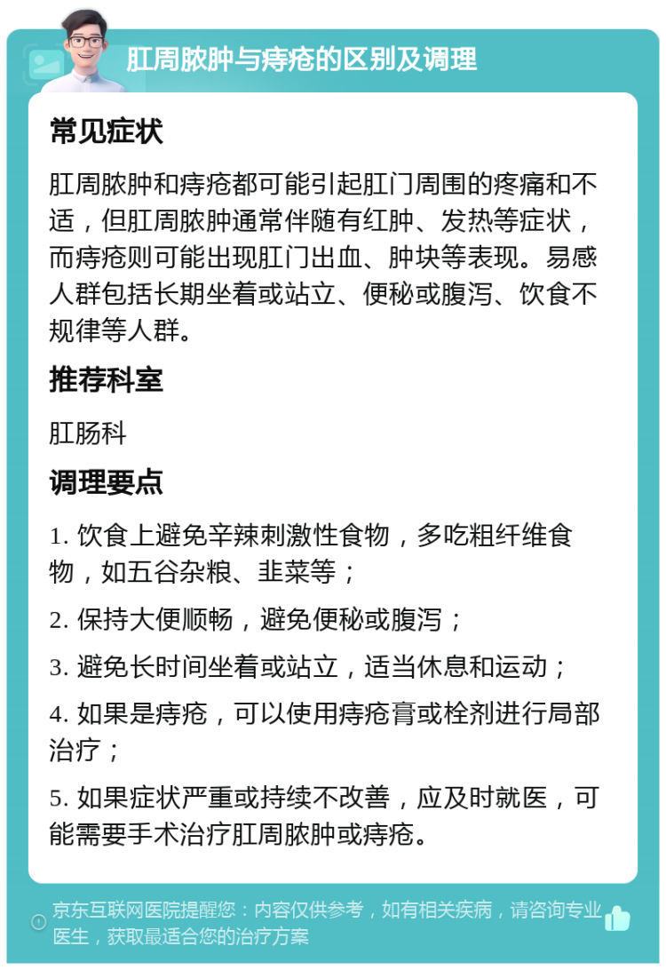 肛周脓肿与痔疮的区别及调理 常见症状 肛周脓肿和痔疮都可能引起肛门周围的疼痛和不适，但肛周脓肿通常伴随有红肿、发热等症状，而痔疮则可能出现肛门出血、肿块等表现。易感人群包括长期坐着或站立、便秘或腹泻、饮食不规律等人群。 推荐科室 肛肠科 调理要点 1. 饮食上避免辛辣刺激性食物，多吃粗纤维食物，如五谷杂粮、韭菜等； 2. 保持大便顺畅，避免便秘或腹泻； 3. 避免长时间坐着或站立，适当休息和运动； 4. 如果是痔疮，可以使用痔疮膏或栓剂进行局部治疗； 5. 如果症状严重或持续不改善，应及时就医，可能需要手术治疗肛周脓肿或痔疮。