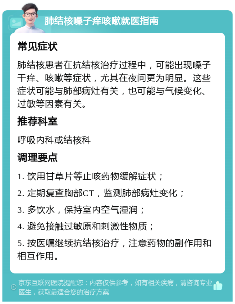 肺结核嗓子痒咳嗽就医指南 常见症状 肺结核患者在抗结核治疗过程中，可能出现嗓子干痒、咳嗽等症状，尤其在夜间更为明显。这些症状可能与肺部病灶有关，也可能与气候变化、过敏等因素有关。 推荐科室 呼吸内科或结核科 调理要点 1. 饮用甘草片等止咳药物缓解症状； 2. 定期复查胸部CT，监测肺部病灶变化； 3. 多饮水，保持室内空气湿润； 4. 避免接触过敏原和刺激性物质； 5. 按医嘱继续抗结核治疗，注意药物的副作用和相互作用。