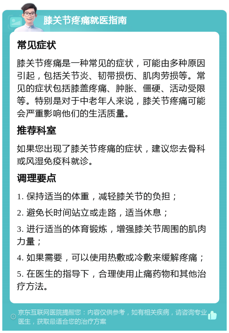 膝关节疼痛就医指南 常见症状 膝关节疼痛是一种常见的症状，可能由多种原因引起，包括关节炎、韧带损伤、肌肉劳损等。常见的症状包括膝盖疼痛、肿胀、僵硬、活动受限等。特别是对于中老年人来说，膝关节疼痛可能会严重影响他们的生活质量。 推荐科室 如果您出现了膝关节疼痛的症状，建议您去骨科或风湿免疫科就诊。 调理要点 1. 保持适当的体重，减轻膝关节的负担； 2. 避免长时间站立或走路，适当休息； 3. 进行适当的体育锻炼，增强膝关节周围的肌肉力量； 4. 如果需要，可以使用热敷或冷敷来缓解疼痛； 5. 在医生的指导下，合理使用止痛药物和其他治疗方法。