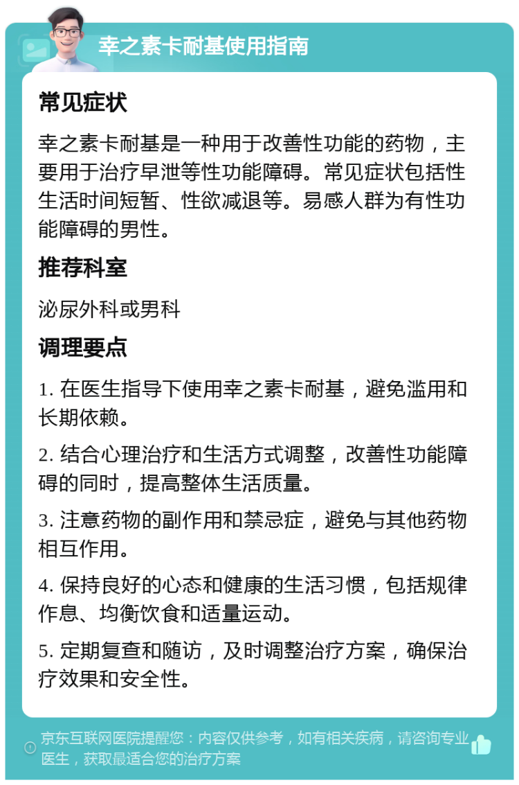 幸之素卡耐基使用指南 常见症状 幸之素卡耐基是一种用于改善性功能的药物，主要用于治疗早泄等性功能障碍。常见症状包括性生活时间短暂、性欲减退等。易感人群为有性功能障碍的男性。 推荐科室 泌尿外科或男科 调理要点 1. 在医生指导下使用幸之素卡耐基，避免滥用和长期依赖。 2. 结合心理治疗和生活方式调整，改善性功能障碍的同时，提高整体生活质量。 3. 注意药物的副作用和禁忌症，避免与其他药物相互作用。 4. 保持良好的心态和健康的生活习惯，包括规律作息、均衡饮食和适量运动。 5. 定期复查和随访，及时调整治疗方案，确保治疗效果和安全性。