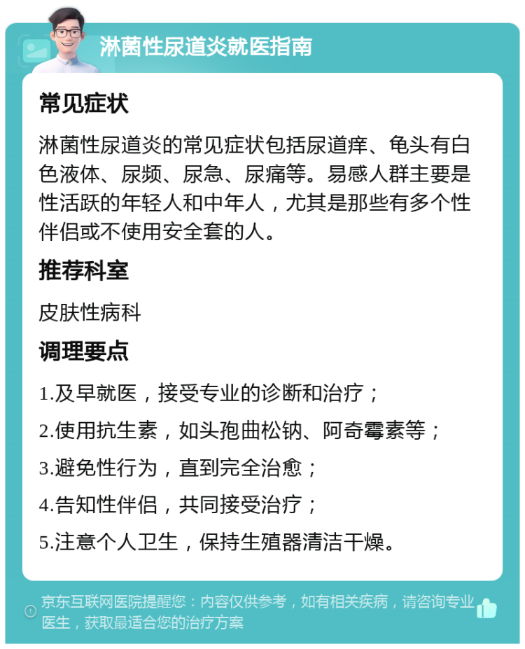 淋菌性尿道炎就医指南 常见症状 淋菌性尿道炎的常见症状包括尿道痒、龟头有白色液体、尿频、尿急、尿痛等。易感人群主要是性活跃的年轻人和中年人，尤其是那些有多个性伴侣或不使用安全套的人。 推荐科室 皮肤性病科 调理要点 1.及早就医，接受专业的诊断和治疗； 2.使用抗生素，如头孢曲松钠、阿奇霉素等； 3.避免性行为，直到完全治愈； 4.告知性伴侣，共同接受治疗； 5.注意个人卫生，保持生殖器清洁干燥。