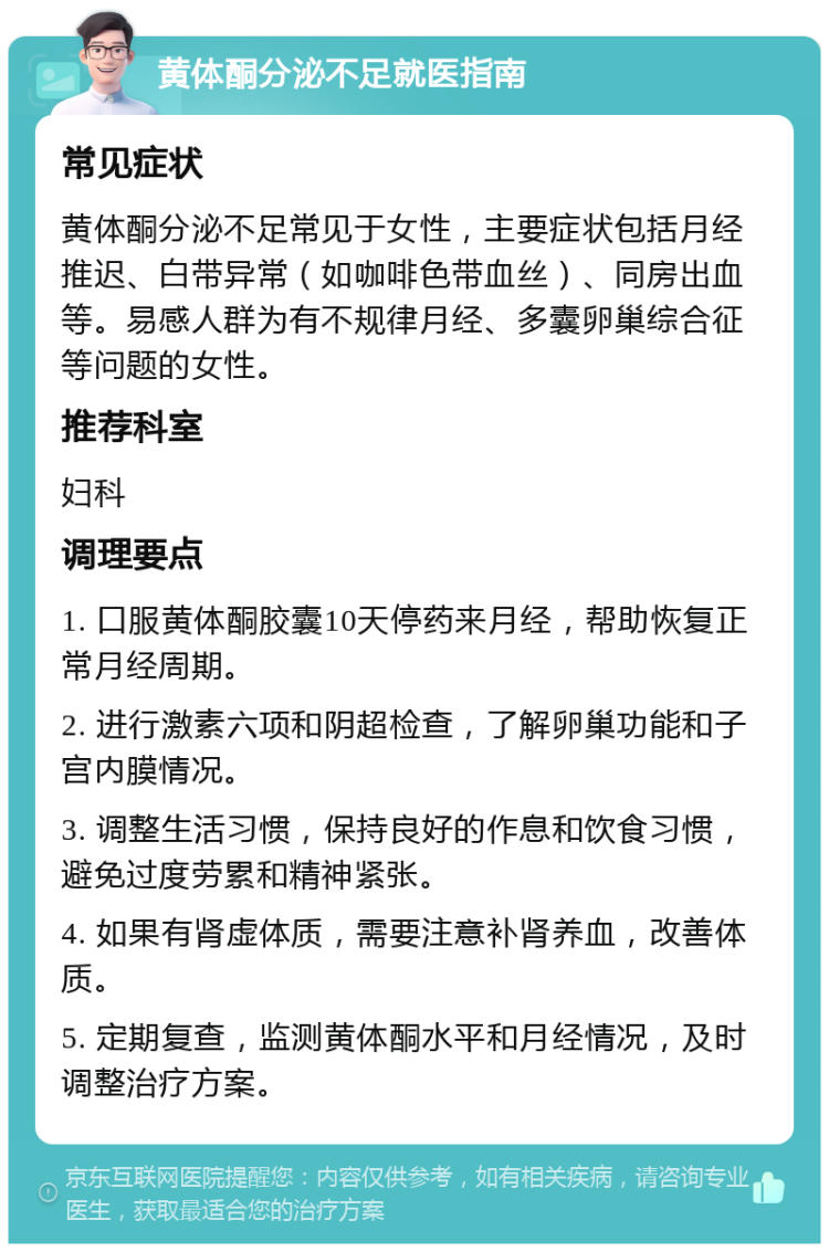 黄体酮分泌不足就医指南 常见症状 黄体酮分泌不足常见于女性，主要症状包括月经推迟、白带异常（如咖啡色带血丝）、同房出血等。易感人群为有不规律月经、多囊卵巢综合征等问题的女性。 推荐科室 妇科 调理要点 1. 口服黄体酮胶囊10天停药来月经，帮助恢复正常月经周期。 2. 进行激素六项和阴超检查，了解卵巢功能和子宫内膜情况。 3. 调整生活习惯，保持良好的作息和饮食习惯，避免过度劳累和精神紧张。 4. 如果有肾虚体质，需要注意补肾养血，改善体质。 5. 定期复查，监测黄体酮水平和月经情况，及时调整治疗方案。