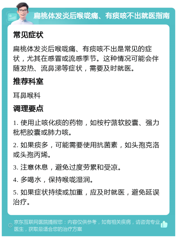 扁桃体发炎后喉咙痛、有痰咳不出就医指南 常见症状 扁桃体发炎后喉咙痛、有痰咳不出是常见的症状，尤其在感冒或流感季节。这种情况可能会伴随发热、流鼻涕等症状，需要及时就医。 推荐科室 耳鼻喉科 调理要点 1. 使用止咳化痰的药物，如桉柠蒎软胶囊、强力枇杷胶囊或肺力咳。 2. 如果痰多，可能需要使用抗菌素，如头孢克洛或头孢丙烯。 3. 注意休息，避免过度劳累和受凉。 4. 多喝水，保持喉咙湿润。 5. 如果症状持续或加重，应及时就医，避免延误治疗。