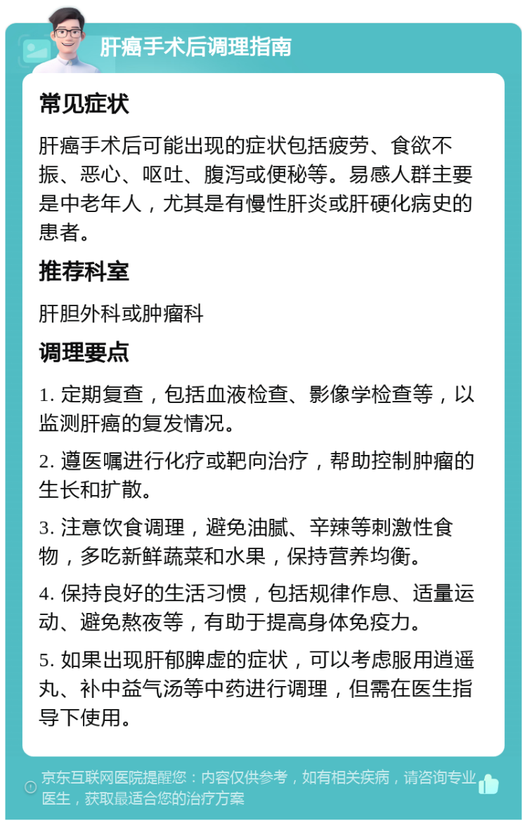 肝癌手术后调理指南 常见症状 肝癌手术后可能出现的症状包括疲劳、食欲不振、恶心、呕吐、腹泻或便秘等。易感人群主要是中老年人，尤其是有慢性肝炎或肝硬化病史的患者。 推荐科室 肝胆外科或肿瘤科 调理要点 1. 定期复查，包括血液检查、影像学检查等，以监测肝癌的复发情况。 2. 遵医嘱进行化疗或靶向治疗，帮助控制肿瘤的生长和扩散。 3. 注意饮食调理，避免油腻、辛辣等刺激性食物，多吃新鲜蔬菜和水果，保持营养均衡。 4. 保持良好的生活习惯，包括规律作息、适量运动、避免熬夜等，有助于提高身体免疫力。 5. 如果出现肝郁脾虚的症状，可以考虑服用逍遥丸、补中益气汤等中药进行调理，但需在医生指导下使用。