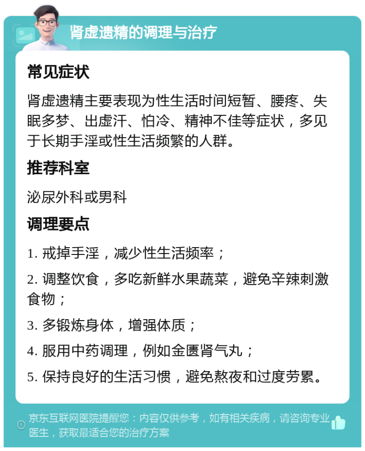 肾虚遗精的调理与治疗 常见症状 肾虚遗精主要表现为性生活时间短暂、腰疼、失眠多梦、出虚汗、怕冷、精神不佳等症状，多见于长期手淫或性生活频繁的人群。 推荐科室 泌尿外科或男科 调理要点 1. 戒掉手淫，减少性生活频率； 2. 调整饮食，多吃新鲜水果蔬菜，避免辛辣刺激食物； 3. 多锻炼身体，增强体质； 4. 服用中药调理，例如金匮肾气丸； 5. 保持良好的生活习惯，避免熬夜和过度劳累。