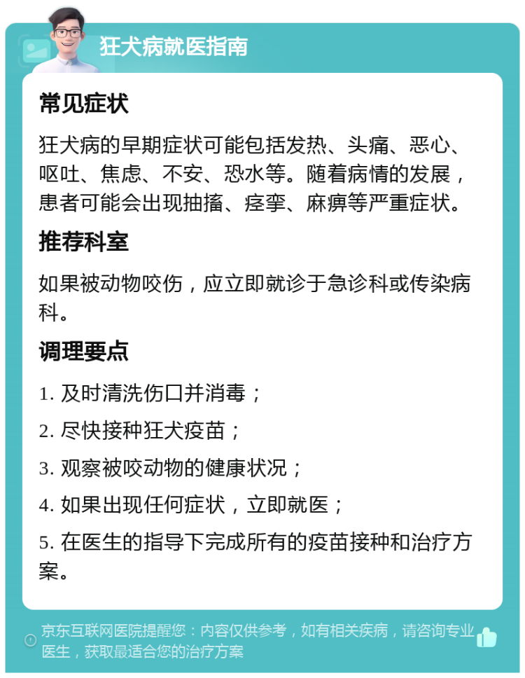 狂犬病就医指南 常见症状 狂犬病的早期症状可能包括发热、头痛、恶心、呕吐、焦虑、不安、恐水等。随着病情的发展，患者可能会出现抽搐、痉挛、麻痹等严重症状。 推荐科室 如果被动物咬伤，应立即就诊于急诊科或传染病科。 调理要点 1. 及时清洗伤口并消毒； 2. 尽快接种狂犬疫苗； 3. 观察被咬动物的健康状况； 4. 如果出现任何症状，立即就医； 5. 在医生的指导下完成所有的疫苗接种和治疗方案。