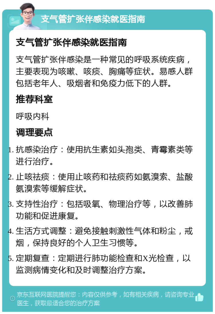 支气管扩张伴感染就医指南 支气管扩张伴感染就医指南 支气管扩张伴感染是一种常见的呼吸系统疾病，主要表现为咳嗽、咳痰、胸痛等症状。易感人群包括老年人、吸烟者和免疫力低下的人群。 推荐科室 呼吸内科 调理要点 抗感染治疗：使用抗生素如头孢类、青霉素类等进行治疗。 止咳祛痰：使用止咳药和祛痰药如氨溴索、盐酸氨溴索等缓解症状。 支持性治疗：包括吸氧、物理治疗等，以改善肺功能和促进康复。 生活方式调整：避免接触刺激性气体和粉尘，戒烟，保持良好的个人卫生习惯等。 定期复查：定期进行肺功能检查和X光检查，以监测病情变化和及时调整治疗方案。