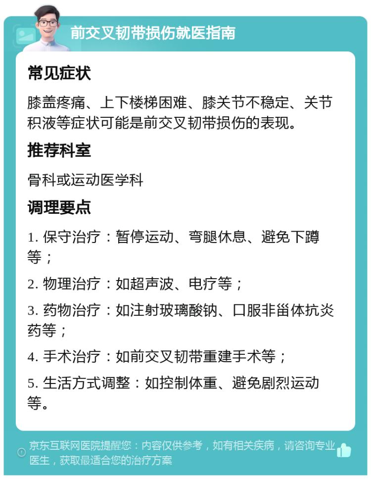 前交叉韧带损伤就医指南 常见症状 膝盖疼痛、上下楼梯困难、膝关节不稳定、关节积液等症状可能是前交叉韧带损伤的表现。 推荐科室 骨科或运动医学科 调理要点 1. 保守治疗：暂停运动、弯腿休息、避免下蹲等； 2. 物理治疗：如超声波、电疗等； 3. 药物治疗：如注射玻璃酸钠、口服非甾体抗炎药等； 4. 手术治疗：如前交叉韧带重建手术等； 5. 生活方式调整：如控制体重、避免剧烈运动等。