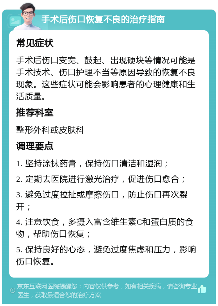 手术后伤口恢复不良的治疗指南 常见症状 手术后伤口变宽、鼓起、出现硬块等情况可能是手术技术、伤口护理不当等原因导致的恢复不良现象。这些症状可能会影响患者的心理健康和生活质量。 推荐科室 整形外科或皮肤科 调理要点 1. 坚持涂抹药膏，保持伤口清洁和湿润； 2. 定期去医院进行激光治疗，促进伤口愈合； 3. 避免过度拉扯或摩擦伤口，防止伤口再次裂开； 4. 注意饮食，多摄入富含维生素C和蛋白质的食物，帮助伤口恢复； 5. 保持良好的心态，避免过度焦虑和压力，影响伤口恢复。