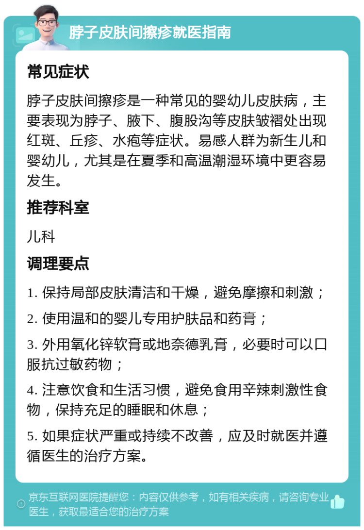 脖子皮肤间擦疹就医指南 常见症状 脖子皮肤间擦疹是一种常见的婴幼儿皮肤病，主要表现为脖子、腋下、腹股沟等皮肤皱褶处出现红斑、丘疹、水疱等症状。易感人群为新生儿和婴幼儿，尤其是在夏季和高温潮湿环境中更容易发生。 推荐科室 儿科 调理要点 1. 保持局部皮肤清洁和干燥，避免摩擦和刺激； 2. 使用温和的婴儿专用护肤品和药膏； 3. 外用氧化锌软膏或地奈德乳膏，必要时可以口服抗过敏药物； 4. 注意饮食和生活习惯，避免食用辛辣刺激性食物，保持充足的睡眠和休息； 5. 如果症状严重或持续不改善，应及时就医并遵循医生的治疗方案。