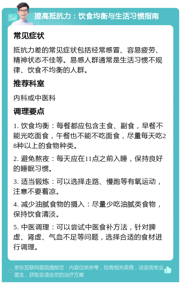 提高抵抗力：饮食均衡与生活习惯指南 常见症状 抵抗力差的常见症状包括经常感冒、容易疲劳、精神状态不佳等。易感人群通常是生活习惯不规律、饮食不均衡的人群。 推荐科室 内科或中医科 调理要点 1. 饮食均衡：每餐都应包含主食、副食，早餐不能光吃面食，午餐也不能不吃面食，尽量每天吃28种以上的食物种类。 2. 避免熬夜：每天应在11点之前入睡，保持良好的睡眠习惯。 3. 适当锻炼：可以选择走路、慢跑等有氧运动，注意不要着凉。 4. 减少油腻食物的摄入：尽量少吃油腻类食物，保持饮食清淡。 5. 中医调理：可以尝试中医食补方法，针对脾虚、肾虚、气血不足等问题，选择合适的食材进行调理。