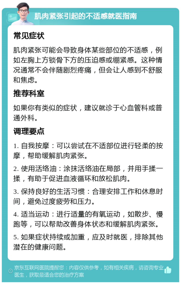 肌肉紧张引起的不适感就医指南 常见症状 肌肉紧张可能会导致身体某些部位的不适感，例如左胸上方锁骨下方的压迫感或绷紧感。这种情况通常不会伴随剧烈疼痛，但会让人感到不舒服和焦虑。 推荐科室 如果你有类似的症状，建议就诊于心血管科或普通外科。 调理要点 1. 自我按摩：可以尝试在不适部位进行轻柔的按摩，帮助缓解肌肉紧张。 2. 使用活络油：涂抹活络油在局部，并用手揉一揉，有助于促进血液循环和放松肌肉。 3. 保持良好的生活习惯：合理安排工作和休息时间，避免过度疲劳和压力。 4. 适当运动：进行适量的有氧运动，如散步、慢跑等，可以帮助改善身体状态和缓解肌肉紧张。 5. 如果症状持续或加重，应及时就医，排除其他潜在的健康问题。