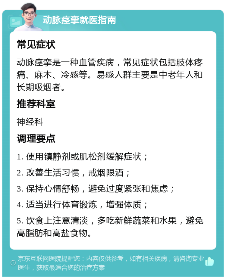 动脉痉挛就医指南 常见症状 动脉痉挛是一种血管疾病，常见症状包括肢体疼痛、麻木、冷感等。易感人群主要是中老年人和长期吸烟者。 推荐科室 神经科 调理要点 1. 使用镇静剂或肌松剂缓解症状； 2. 改善生活习惯，戒烟限酒； 3. 保持心情舒畅，避免过度紧张和焦虑； 4. 适当进行体育锻炼，增强体质； 5. 饮食上注意清淡，多吃新鲜蔬菜和水果，避免高脂肪和高盐食物。