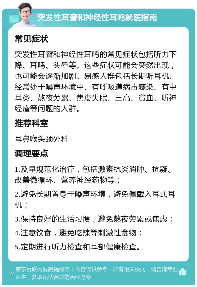 突发性耳聋和神经性耳鸣就医指南 常见症状 突发性耳聋和神经性耳鸣的常见症状包括听力下降、耳鸣、头晕等。这些症状可能会突然出现，也可能会逐渐加剧。易感人群包括长期听耳机、经常处于噪声环境中、有呼吸道病毒感染、有中耳炎、熬夜劳累、焦虑失眠、三高、贫血、听神经瘤等问题的人群。 推荐科室 耳鼻喉头颈外科 调理要点 1.及早规范化治疗，包括激素抗炎消肿、抗凝、改善微循环、营养神经药物等； 2.避免长期置身于噪声环境，避免佩戴入耳式耳机； 3.保持良好的生活习惯，避免熬夜劳累或焦虑； 4.注意饮食，避免吃辣等刺激性食物； 5.定期进行听力检查和耳部健康检查。