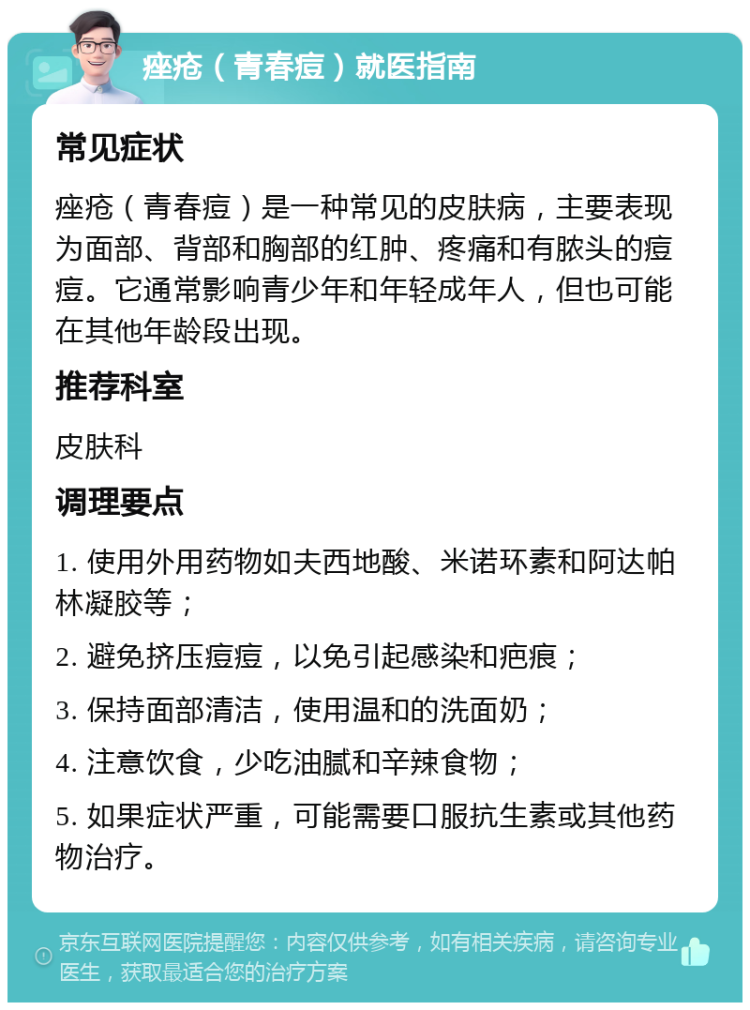 痤疮（青春痘）就医指南 常见症状 痤疮（青春痘）是一种常见的皮肤病，主要表现为面部、背部和胸部的红肿、疼痛和有脓头的痘痘。它通常影响青少年和年轻成年人，但也可能在其他年龄段出现。 推荐科室 皮肤科 调理要点 1. 使用外用药物如夫西地酸、米诺环素和阿达帕林凝胶等； 2. 避免挤压痘痘，以免引起感染和疤痕； 3. 保持面部清洁，使用温和的洗面奶； 4. 注意饮食，少吃油腻和辛辣食物； 5. 如果症状严重，可能需要口服抗生素或其他药物治疗。