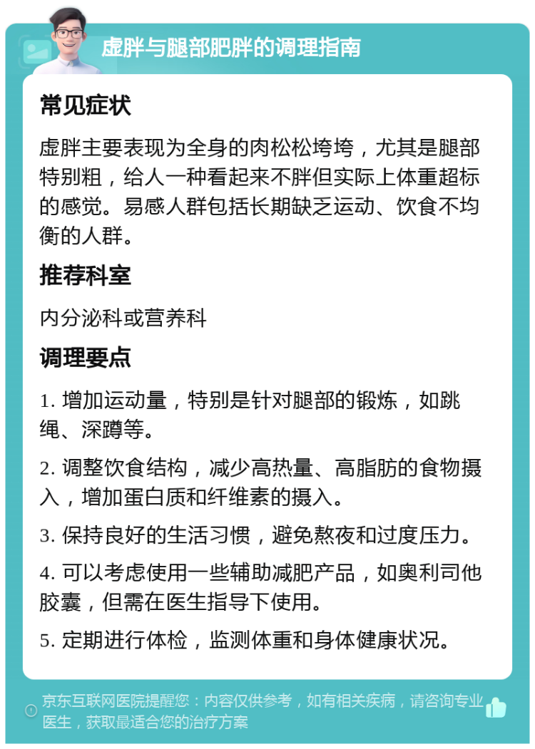 虚胖与腿部肥胖的调理指南 常见症状 虚胖主要表现为全身的肉松松垮垮，尤其是腿部特别粗，给人一种看起来不胖但实际上体重超标的感觉。易感人群包括长期缺乏运动、饮食不均衡的人群。 推荐科室 内分泌科或营养科 调理要点 1. 增加运动量，特别是针对腿部的锻炼，如跳绳、深蹲等。 2. 调整饮食结构，减少高热量、高脂肪的食物摄入，增加蛋白质和纤维素的摄入。 3. 保持良好的生活习惯，避免熬夜和过度压力。 4. 可以考虑使用一些辅助减肥产品，如奥利司他胶囊，但需在医生指导下使用。 5. 定期进行体检，监测体重和身体健康状况。