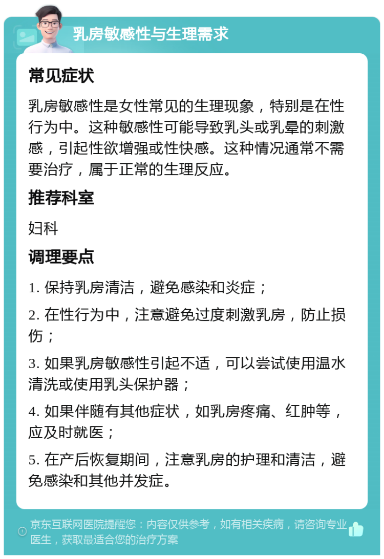 乳房敏感性与生理需求 常见症状 乳房敏感性是女性常见的生理现象，特别是在性行为中。这种敏感性可能导致乳头或乳晕的刺激感，引起性欲增强或性快感。这种情况通常不需要治疗，属于正常的生理反应。 推荐科室 妇科 调理要点 1. 保持乳房清洁，避免感染和炎症； 2. 在性行为中，注意避免过度刺激乳房，防止损伤； 3. 如果乳房敏感性引起不适，可以尝试使用温水清洗或使用乳头保护器； 4. 如果伴随有其他症状，如乳房疼痛、红肿等，应及时就医； 5. 在产后恢复期间，注意乳房的护理和清洁，避免感染和其他并发症。